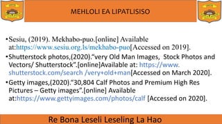 MEHLOLI EA LIPATLISISO
•Sesiu, (2019). Mekhabo-puo.[online] Available
at:https://www.sesiu.org.ls/mekhabo-puo[Accessed on 2019].
•Shutterstock photos,(2020).“very Old Man Images, Stock Photos and
Vectors/ Shutterstock”.[online]Available at: https://www.
shutterstock.com/search /very+old+man[Accessed on March 2020].
•Getty images,(2020).“30,804 Calf Photos and Premium High Res
Pictures – Getty images”.[online] Available
at:https://www.gettyimages.com/photos/calf [Accessed on 2020].
 