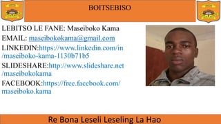 BOITSEBISO
LEBITSO LE FANE: Maseiboko Kama
EMAIL: maseibokokama@gmail.com
LINKEDIN:https://www.linkedin.com/in
/maseiboko-kama-1130b71b5
SLIDESHARE:http://www.slideshare.net
/maseibokokama
FACEBOOK:https://free.facebook.com/
maseiboko.kama
 