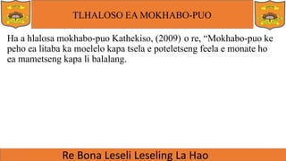 TLHALOSO EA MOKHABO-PUO
Ha a hlalosa mokhabo-puo Kathekiso, (2009) o re, “Mokhabo-puo ke
peho ea litaba ka moelelo kapa tsela e poteletseng feela e monate ho
ea mametseng kapa li balalang.
 
