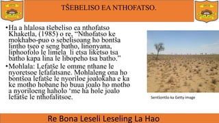 TŠEBELISO EA NTHOFATSO.
•Ha a hlalosa tšebeliso ea nthofatso
Khaketla, (1985) o re, “Nthofatso ke
mokhabo-puo o sebelisoang ho bontša
lintho tseo e seng batho, linonyana,
liphoofolo le limela li etsa liketso tsa
batho kapa lina le libopeho tsa batho.”
•Mohlala: Lefatše le omme nthane le
nyoretsoe lefafatsane. Mohlaleng ona ho
bontšoa lefatše le nyoriloe joalokaha e ka
ke motho hobane ho buua joalo ho motho
a nyoriloeng haholo ‘me ha hole joalo
lefatše le nthofalitsoe. Sentšontšo ka Getty image
 