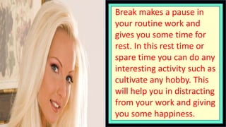 Break makes a pause in
your routine work and
gives you some time for
rest. In this rest time or
spare time you can do any
interesting activity such as
cultivate any hobby. This
will help you in distracting
from your work and giving
you some happiness.
 