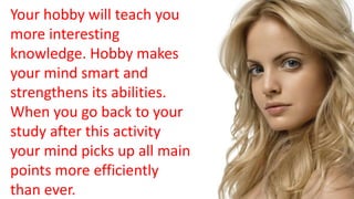 Your hobby will teach you
more interesting
knowledge. Hobby makes
your mind smart and
strengthens its abilities.
When you go back to your
study after this activity
your mind picks up all main
points more efficiently
than ever.
 