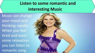 Listen to some romantic and
interesting Music
Music can change
your mood and
thinking rapidly.
When you feel
tired and want
some relaxation
you can listen to
romantic song.
 