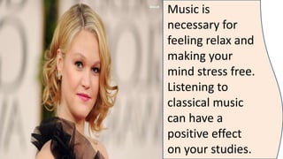 Music is
necessary for
feeling relax and
making your
mind stress free.
Listening to
classical music
can have a
positive effect
on your studies.
 