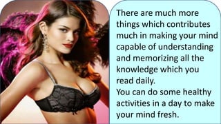 There are much more
things which contributes
much in making your mind
capable of understanding
and memorizing all the
knowledge which you
read daily.
You can do some healthy
activities in a day to make
your mind fresh.
 