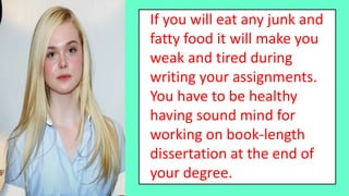 If you will eat any junk and
fatty food it will make you
weak and tired during
writing your assignments.
You have to be healthy
having sound mind for
working on book-length
dissertation at the end of
your degree.
 