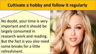 Cultivate a hobby and follow it regularly
No doubt, your time is very
important and it should be
largely consumed in
research work and reading.
But the fact is you also need
some breaks for a little
refreshment.
 