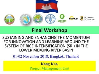 SUSTAINING AND ENHANCING THE MOMENTUM
FOR INNOVATION AND LEARNING AROUND THE
SYSTEM OF RICE INTENSIFICATION (SRI) IN THE
LOWER MEKONG RIVER BASIN
01-02 November 2018, Bangkok, Thailand
Kong Kea,
Project Management Unit
Final Workshop
 