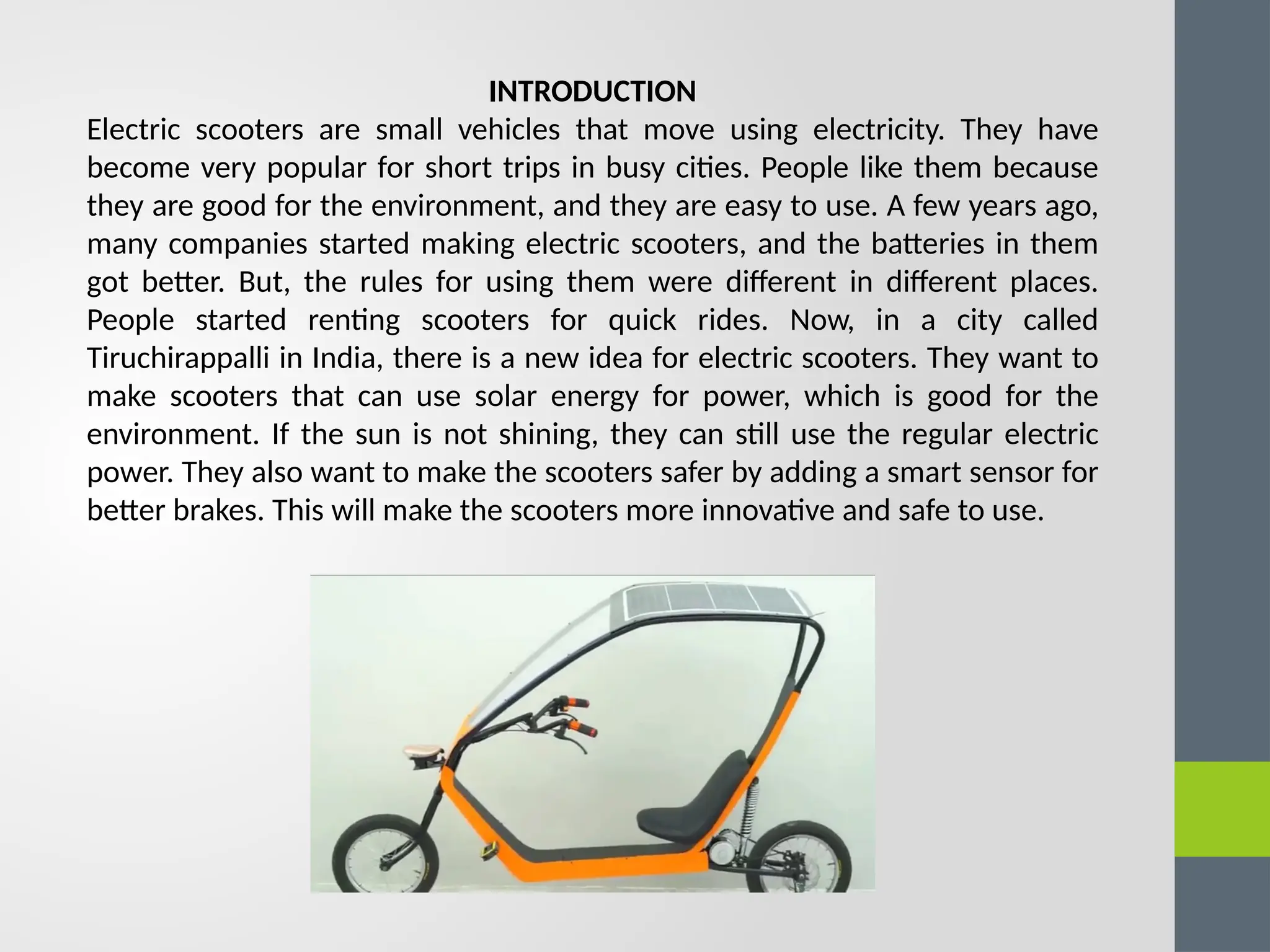 INTRODUCTION
Electric scooters are small vehicles that move using electricity. They have
become very popular for short trips in busy cities. People like them because
they are good for the environment, and they are easy to use. A few years ago,
many companies started making electric scooters, and the batteries in them
got better. But, the rules for using them were different in different places.
People started renting scooters for quick rides. Now, in a city called
Tiruchirappalli in India, there is a new idea for electric scooters. They want to
make scooters that can use solar energy for power, which is good for the
environment. If the sun is not shining, they can still use the regular electric
power. They also want to make the scooters safer by adding a smart sensor for
better brakes. This will make the scooters more innovative and safe to use.
 