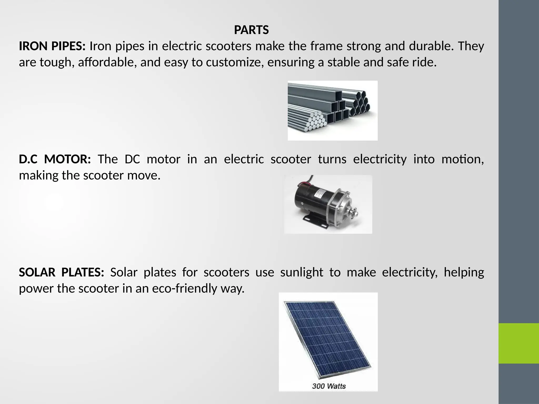 PARTS
IRON PIPES: Iron pipes in electric scooters make the frame strong and durable. They
are tough, affordable, and easy to customize, ensuring a stable and safe ride.
D.C MOTOR: The DC motor in an electric scooter turns electricity into motion,
making the scooter move.
SOLAR PLATES: Solar plates for scooters use sunlight to make electricity, helping
power the scooter in an eco-friendly way.
 