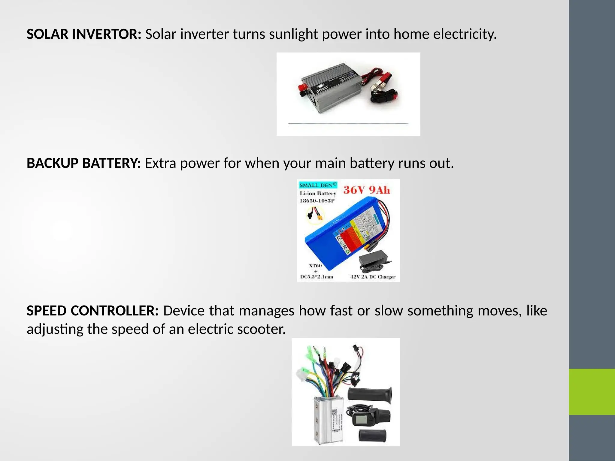SOLAR INVERTOR: Solar inverter turns sunlight power into home electricity.
BACKUP BATTERY: Extra power for when your main battery runs out.
SPEED CONTROLLER: Device that manages how fast or slow something moves, like
adjusting the speed of an electric scooter.
 