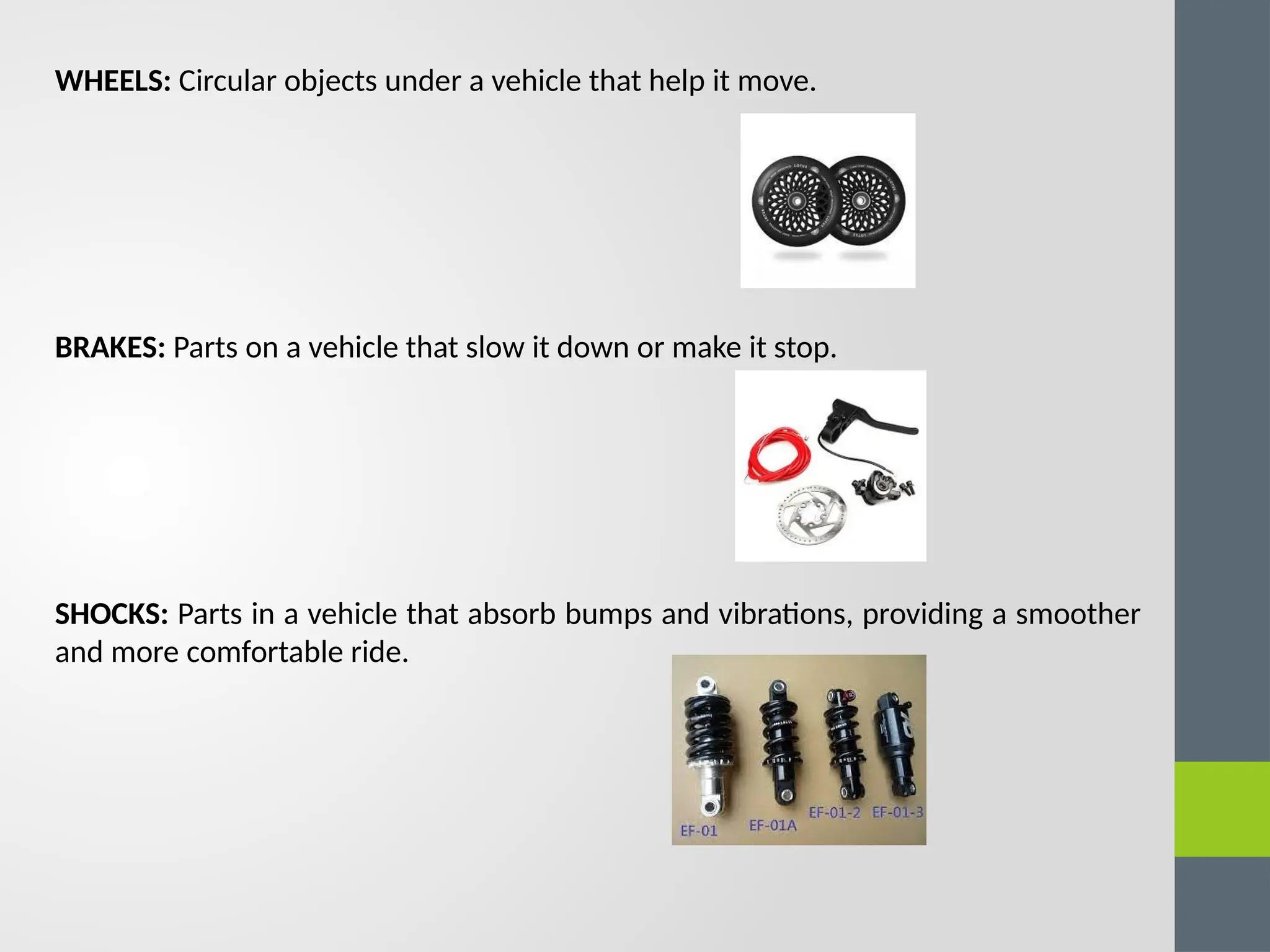 WHEELS: Circular objects under a vehicle that help it move.
BRAKES: Parts on a vehicle that slow it down or make it stop.
SHOCKS: Parts in a vehicle that absorb bumps and vibrations, providing a smoother
and more comfortable ride.
 