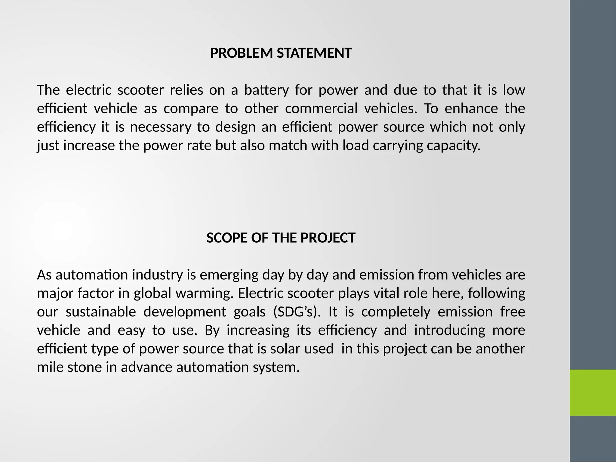 PROBLEM STATEMENT
The electric scooter relies on a battery for power and due to that it is low
efficient vehicle as compare to other commercial vehicles. To enhance the
efficiency it is necessary to design an efficient power source which not only
just increase the power rate but also match with load carrying capacity.
SCOPE OF THE PROJECT
As automation industry is emerging day by day and emission from vehicles are
major factor in global warming. Electric scooter plays vital role here, following
our sustainable development goals (SDG’s). It is completely emission free
vehicle and easy to use. By increasing its efficiency and introducing more
efficient type of power source that is solar used in this project can be another
mile stone in advance automation system.
 