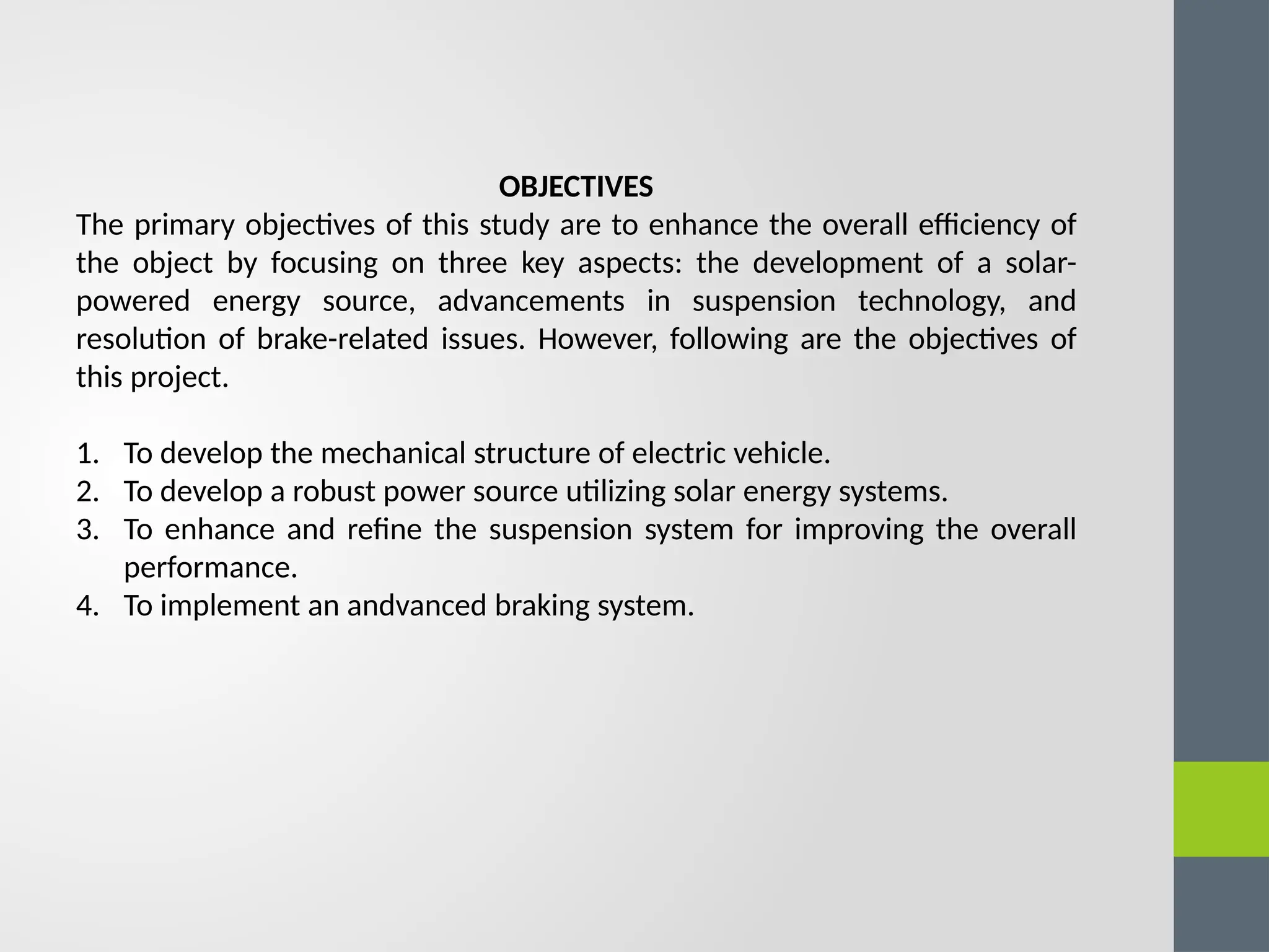 OBJECTIVES
The primary objectives of this study are to enhance the overall efficiency of
the object by focusing on three key aspects: the development of a solar-
powered energy source, advancements in suspension technology, and
resolution of brake-related issues. However, following are the objectives of
this project.
1. To develop the mechanical structure of electric vehicle.
2. To develop a robust power source utilizing solar energy systems.
3. To enhance and refine the suspension system for improving the overall
performance.
4. To implement an andvanced braking system.
 