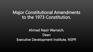 Major Constitutional Amendments
to the 1973 Constitution.
Ahmad Nazir Warraich.
Dean
Executive Development Institute, NSPP.
 