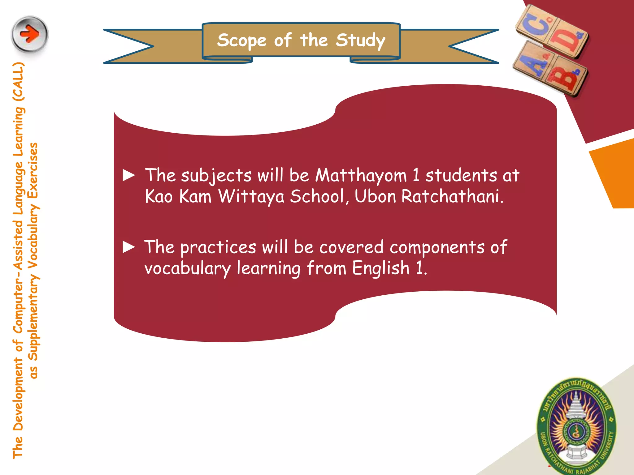 Scope of the Study
The Development of Computer-Assisted Language Learning (CALL)
            as Supplementary Vocabulary Exercises




                                                                ► The subjects will be Matthayom 1 students at
                                                                  Kao Kam Wittaya School, Ubon Ratchathani.

                                                                ► The practices will be covered components of
                                                                  vocabulary learning from English 1.




                                                                                                                 LOGO
 