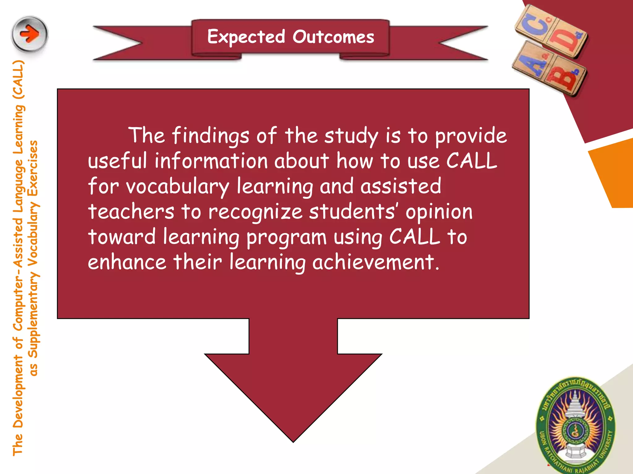 Expected Outcomes
The Development of Computer-Assisted Language Learning (CALL)




                                                                    The findings of the study is to provide
            as Supplementary Vocabulary Exercises




                                                                useful information about how to use CALL
                                                                for vocabulary learning and assisted
                                                                teachers to recognize students‟ opinion
                                                                toward learning program using CALL to
                                                                enhance their learning achievement.




                                                                                                              LOGO
 