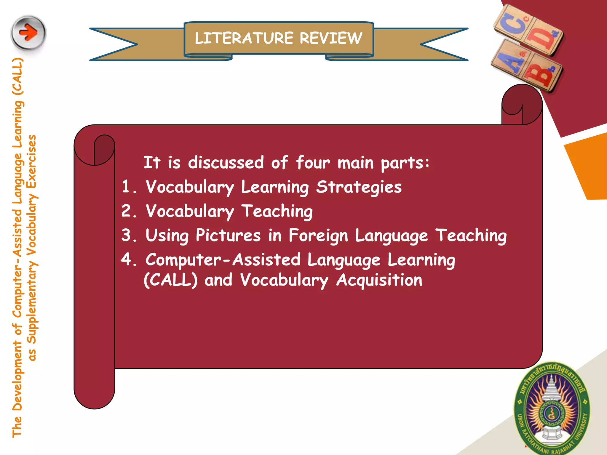 LITERATURE REVIEW
The Development of Computer-Assisted Language Learning (CALL)
            as Supplementary Vocabulary Exercises




                                                                     It is discussed of four main parts:
                                                                1.   Vocabulary Learning Strategies
                                                                2.   Vocabulary Teaching
                                                                3.   Using Pictures in Foreign Language Teaching
                                                                4.   Computer-Assisted Language Learning
                                                                     (CALL) and Vocabulary Acquisition




                                                                                                                   LOGO
 
