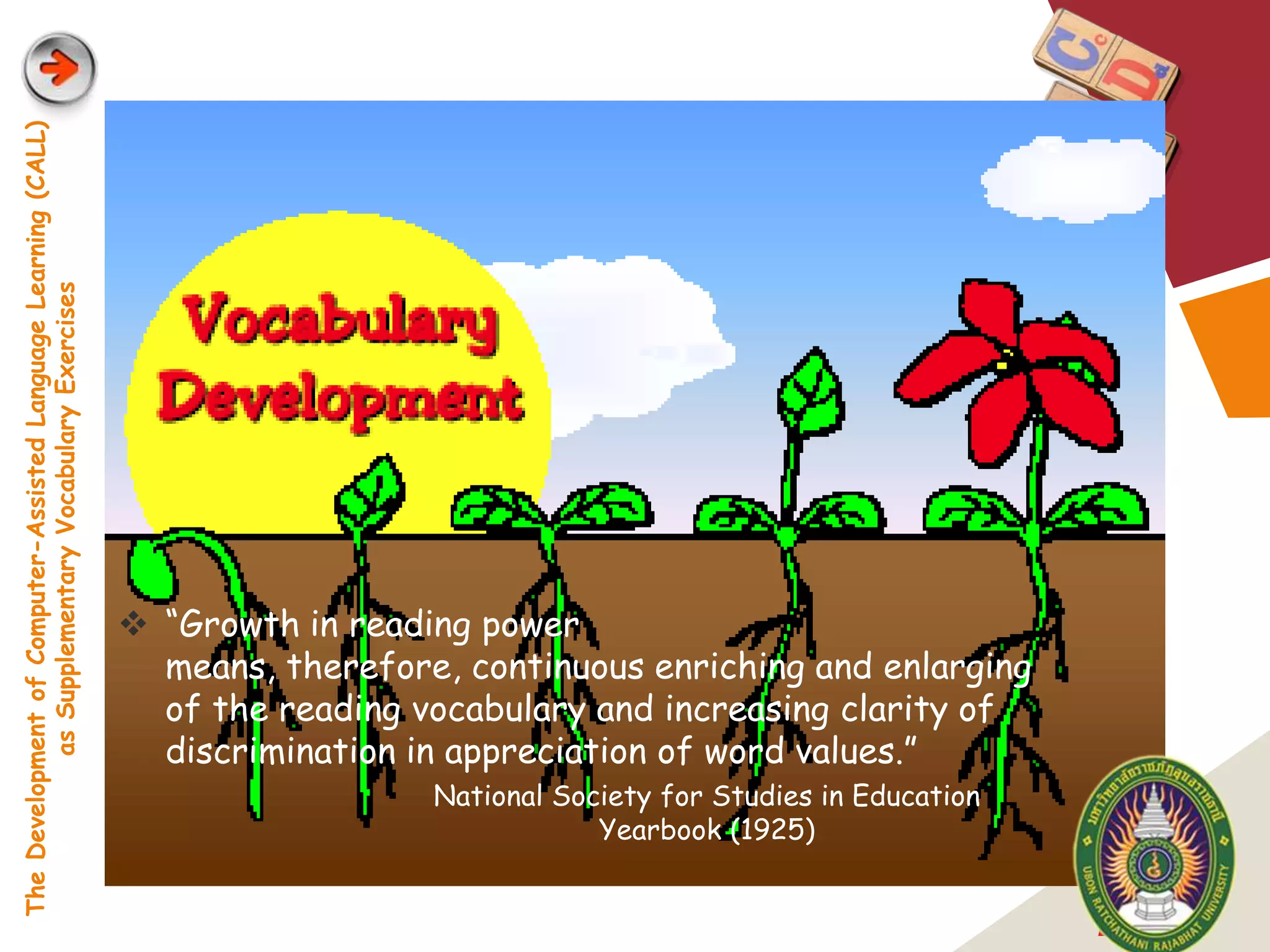 The Development of Computer-Assisted Language Learning (CALL)
            as Supplementary Vocabulary Exercises




                                                                 “Growth in reading power
                                                                  means, therefore, continuous enriching and enlarging
                                                                  of the reading vocabulary and increasing clarity of
                                                                  discrimination in appreciation of word values.”
                                                                                  National Society for Studies in Education
                                                                                              Yearbook (1925)


                                                                                                                              LOGO
 