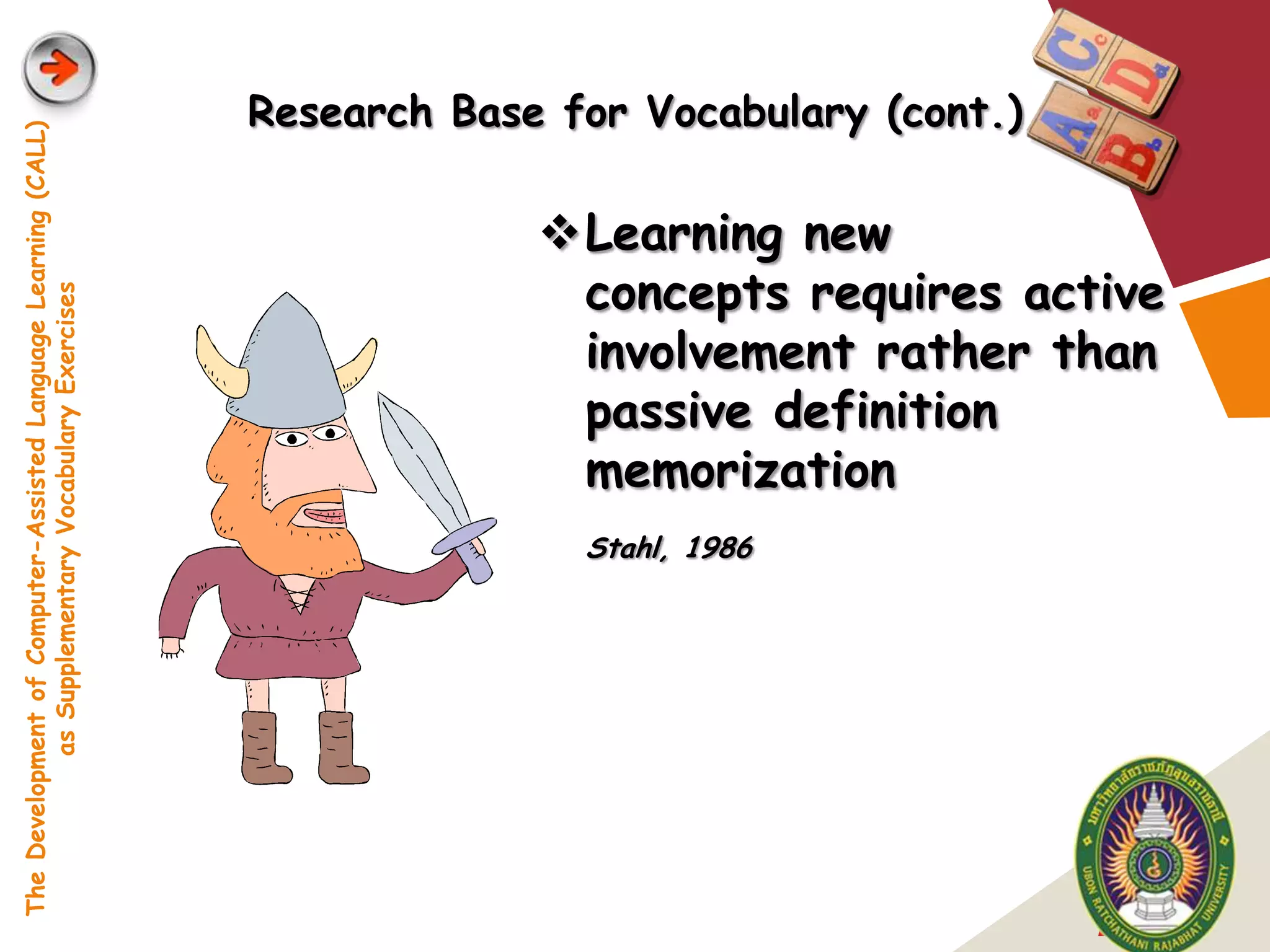 Research Base for Vocabulary (cont.)
The Development of Computer-Assisted Language Learning (CALL)




                                                                             Learning new
                                                                              concepts requires active
            as Supplementary Vocabulary Exercises




                                                                              involvement rather than
                                                                              passive definition
                                                                              memorization
                                                                               Stahl, 1986




                                                                                                       LOGO
 