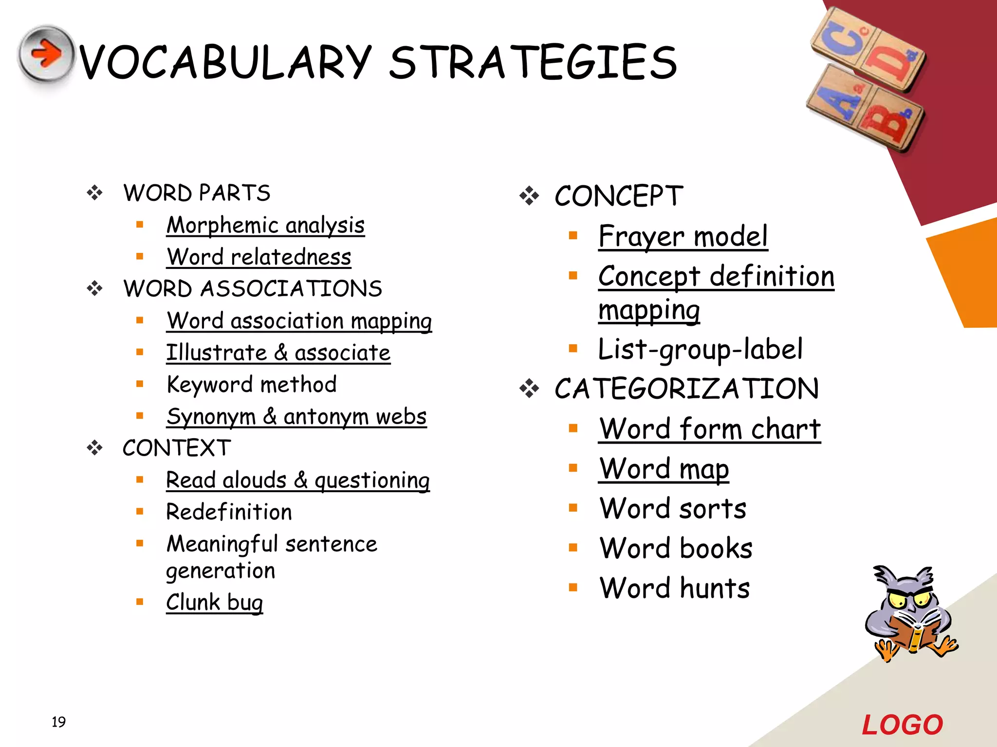 VOCABULARY STRATEGIES

      WORD PARTS                      CONCEPT
         Morphemic analysis
                                          Frayer model
         Word relatedness
      WORD ASSOCIATIONS                  Concept definition
         Word association mapping         mapping
         Illustrate & associate          List-group-label
         Keyword method               CATEGORIZATION
         Synonym & antonym webs
                                          Word form chart
      CONTEXT
         Read alouds & questioning       Word map
         Redefinition                    Word sorts
         Meaningful sentence             Word books
          generation
         Clunk bug
                                          Word hunts



19
                                                                LOGO
 