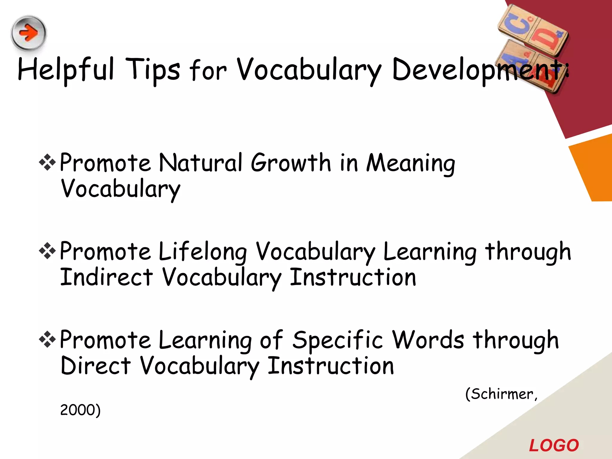 Helpful Tips for Vocabulary Development:


 Promote Natural Growth in Meaning
  Vocabulary

 Promote Lifelong Vocabulary Learning through
  Indirect Vocabulary Instruction

 Promote Learning of Specific Words through
  Direct Vocabulary Instruction
                                      (Schirmer,
   2000)

                                              LOGO
 