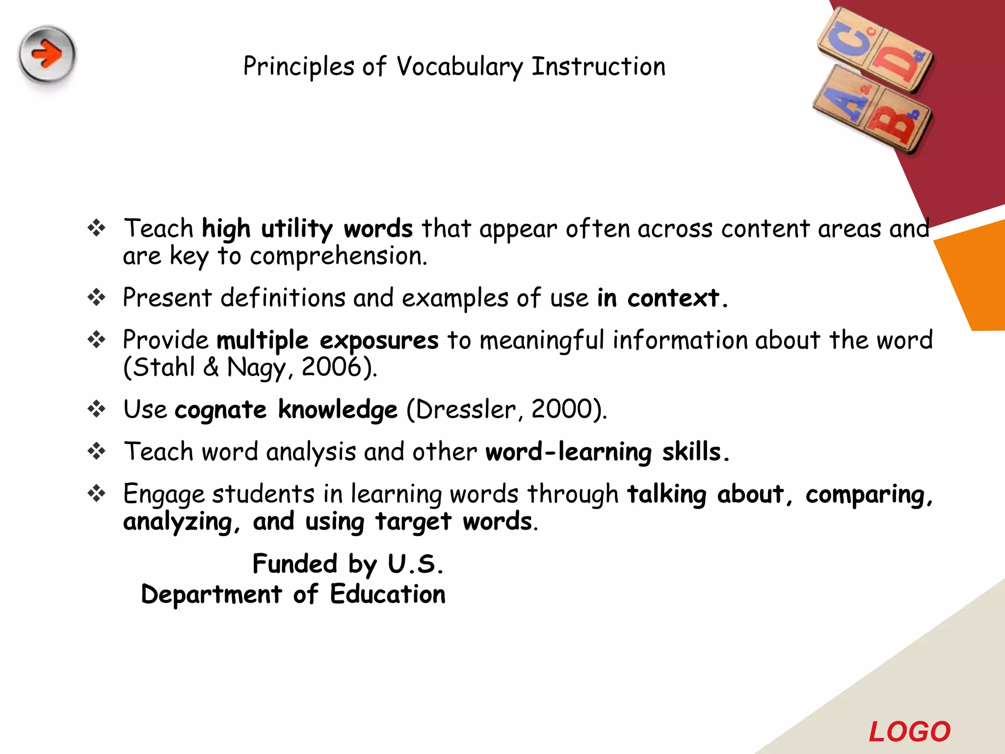 Principles of Vocabulary Instruction




 Teach high utility words that appear often across content areas and
  are key to comprehension.
 Present definitions and examples of use in context.
 Provide multiple exposures to meaningful information about the word
  (Stahl & Nagy, 2006).
 Use cognate knowledge (Dressler, 2000).
 Teach word analysis and other word-learning skills.
 Engage students in learning words through talking about, comparing,
  analyzing, and using target words.
            Funded by U.S.
    Department of Education




                                                               LOGO
 