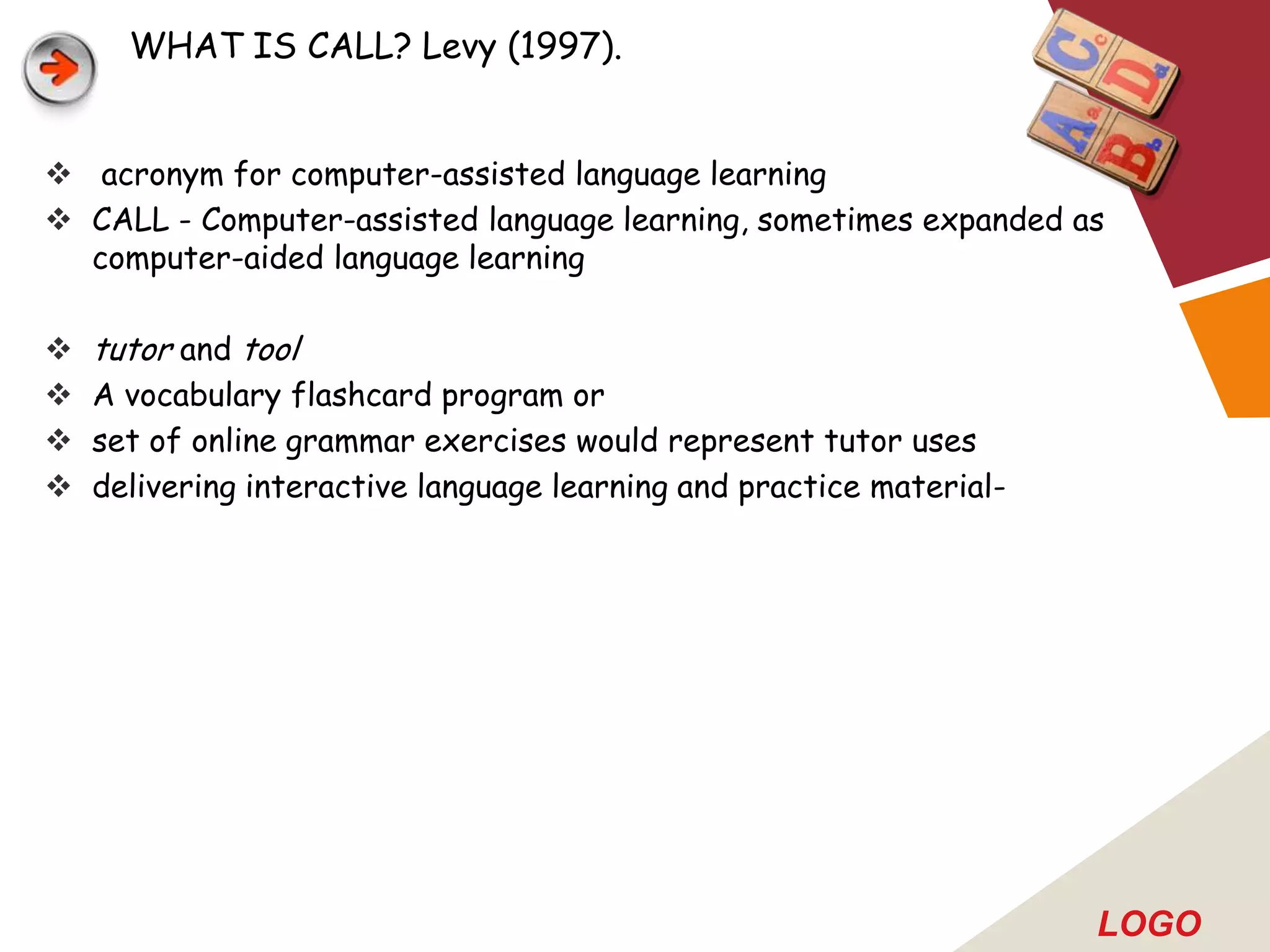 WHAT IS CALL? Levy (1997).


 acronym for computer-assisted language learning
 CALL - Computer-assisted language learning, sometimes expanded as
  computer-aided language learning

   tutor and tool
   A vocabulary flashcard program or
   set of online grammar exercises would represent tutor uses
   delivering interactive language learning and practice material-




                                                                      LOGO
 