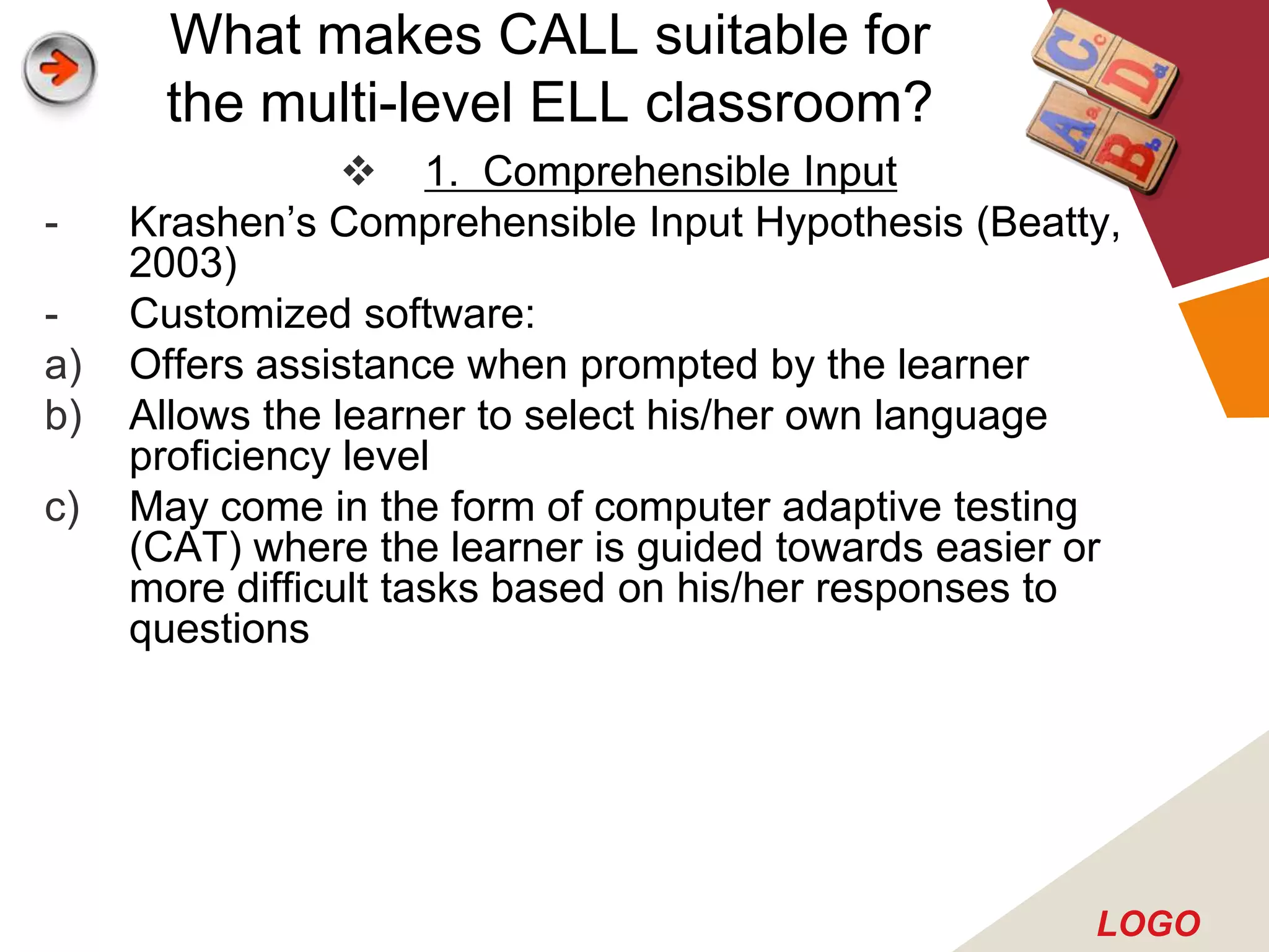What makes CALL suitable for
      the multi-level ELL classroom?
                  1. Comprehensible Input
-    Krashen’s Comprehensible Input Hypothesis (Beatty,
     2003)
-    Customized software:
a)   Offers assistance when prompted by the learner
b)   Allows the learner to select his/her own language
     proficiency level
c)   May come in the form of computer adaptive testing
     (CAT) where the learner is guided towards easier or
     more difficult tasks based on his/her responses to
     questions




                                                      LOGO
 