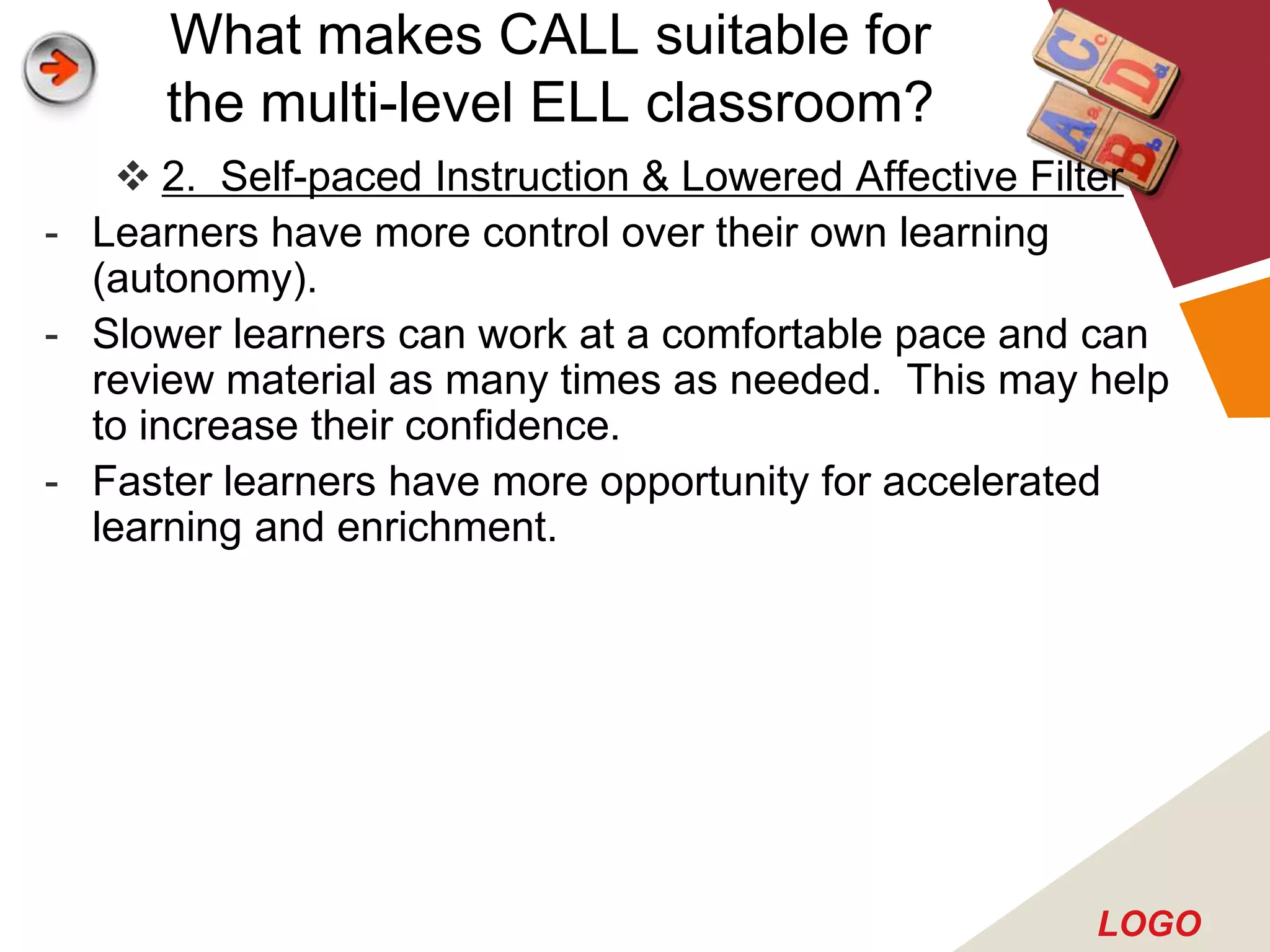 What makes CALL suitable for
      the multi-level ELL classroom?
     2. Self-paced Instruction & Lowered Affective Filter
- Learners have more control over their own learning
  (autonomy).
- Slower learners can work at a comfortable pace and can
  review material as many times as needed. This may help
  to increase their confidence.
- Faster learners have more opportunity for accelerated
  learning and enrichment.




                                                      LOGO
 