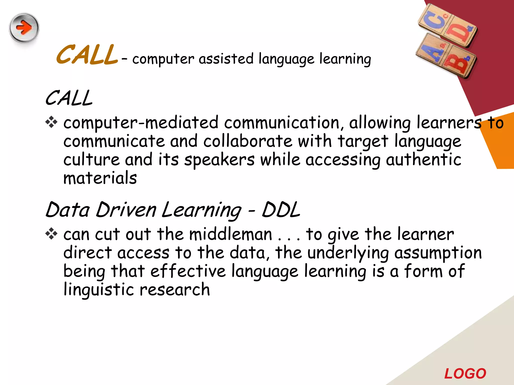 CALL – computer assisted language learning
CALL
 computer-mediated communication, allowing learners to
  communicate and collaborate with target language
  culture and its speakers while accessing authentic
  materials
Data Driven Learning - DDL
 can cut out the middleman . . . to give the learner
  direct access to the data, the underlying assumption
  being that effective language learning is a form of
  linguistic research



                                                 LOGO
 