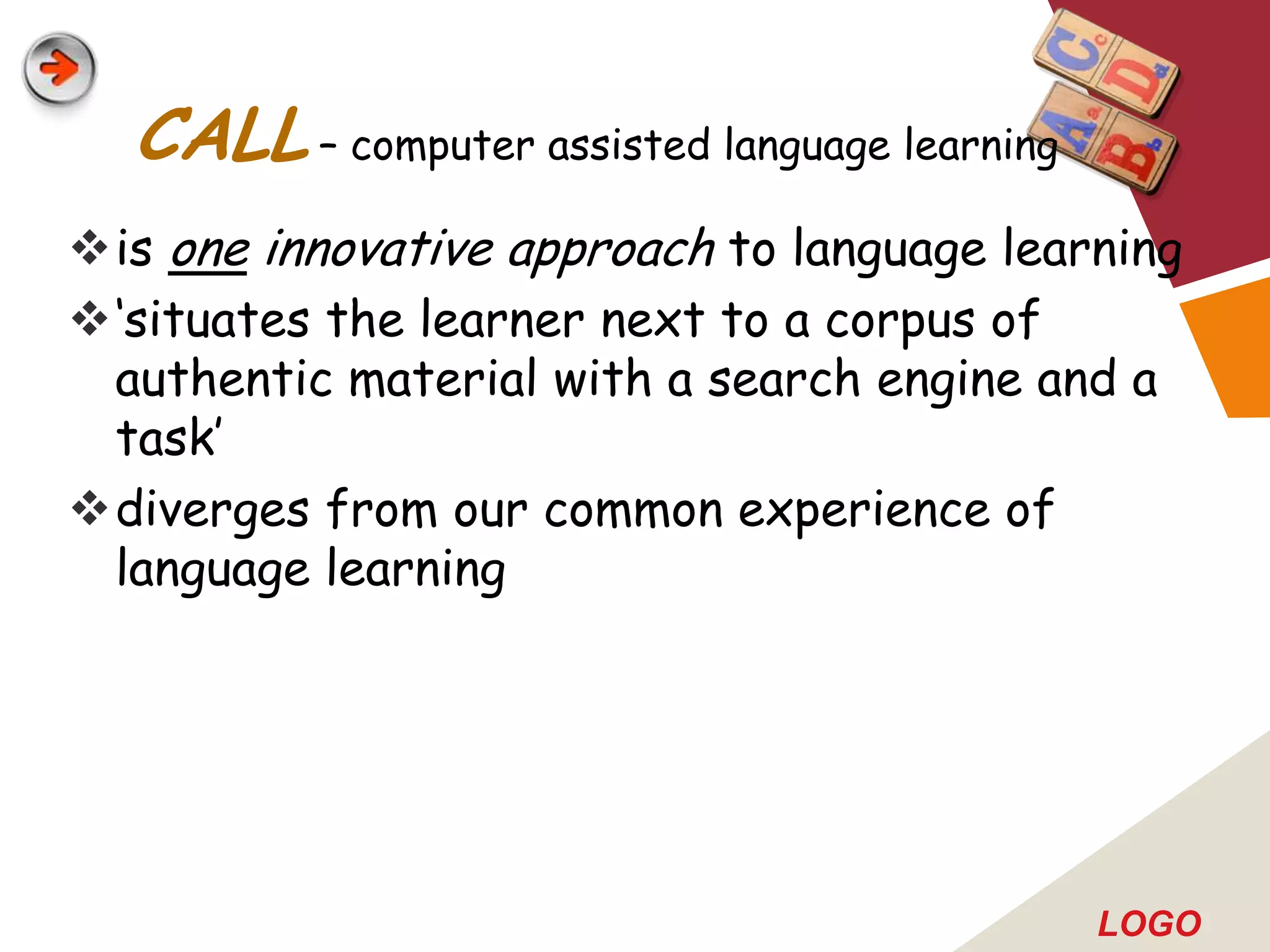CALL – computer assisted language learning
is one innovative approach to language learning
„situates the learner next to a corpus of
 authentic material with a search engine and a
 task‟
diverges from our common experience of
 language learning




                                               LOGO
 
