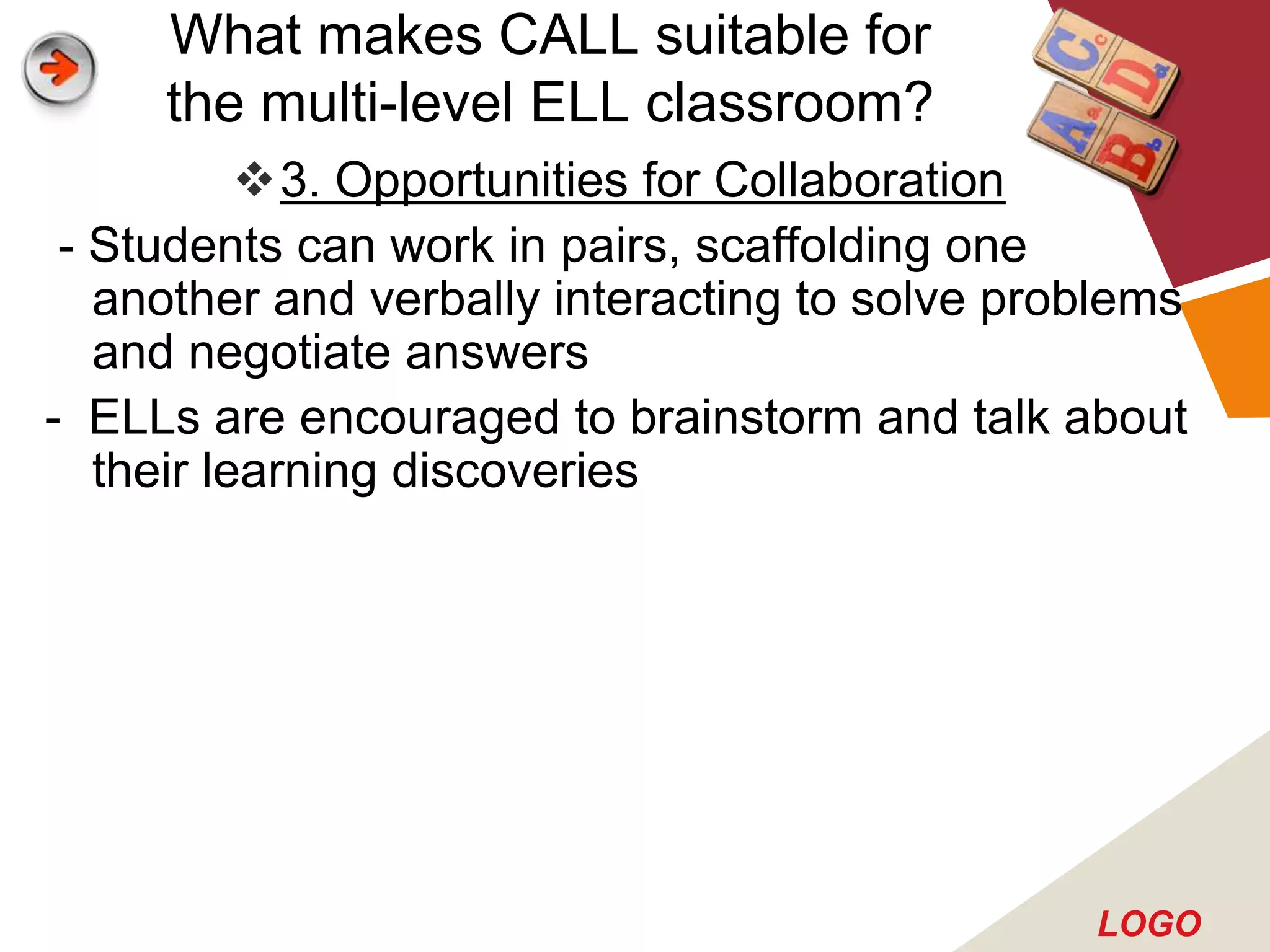 What makes CALL suitable for
     the multi-level ELL classroom?
           3. Opportunities for Collaboration
 - Students can work in pairs, scaffolding one
   another and verbally interacting to solve problems
   and negotiate answers
- ELLs are encouraged to brainstorm and talk about
   their learning discoveries




                                                LOGO
 