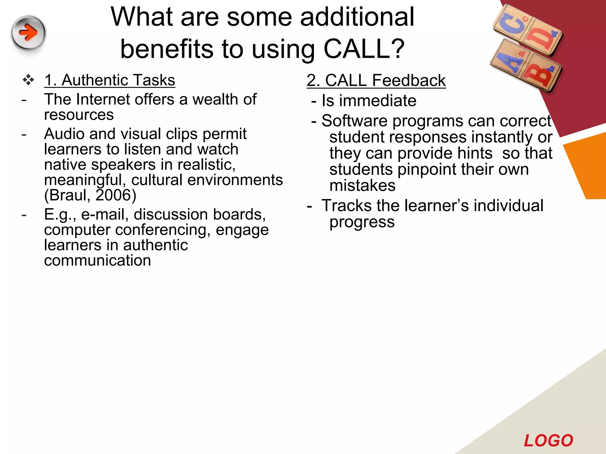What are some additional
           benefits to using CALL?
 1. Authentic Tasks                  2. CALL Feedback
- The Internet offers a wealth of      - Is immediate
  resources                            - Software programs can correct
- Audio and visual clips permit           student responses instantly or
  learners to listen and watch            they can provide hints so that
  native speakers in realistic,           students pinpoint their own
  meaningful, cultural environments       mistakes
  (Braul, 2006)
                                      - Tracks the learner’s individual
- E.g., e-mail, discussion boards,        progress
  computer conferencing, engage
  learners in authentic
  communication




                                                                   LOGO
 