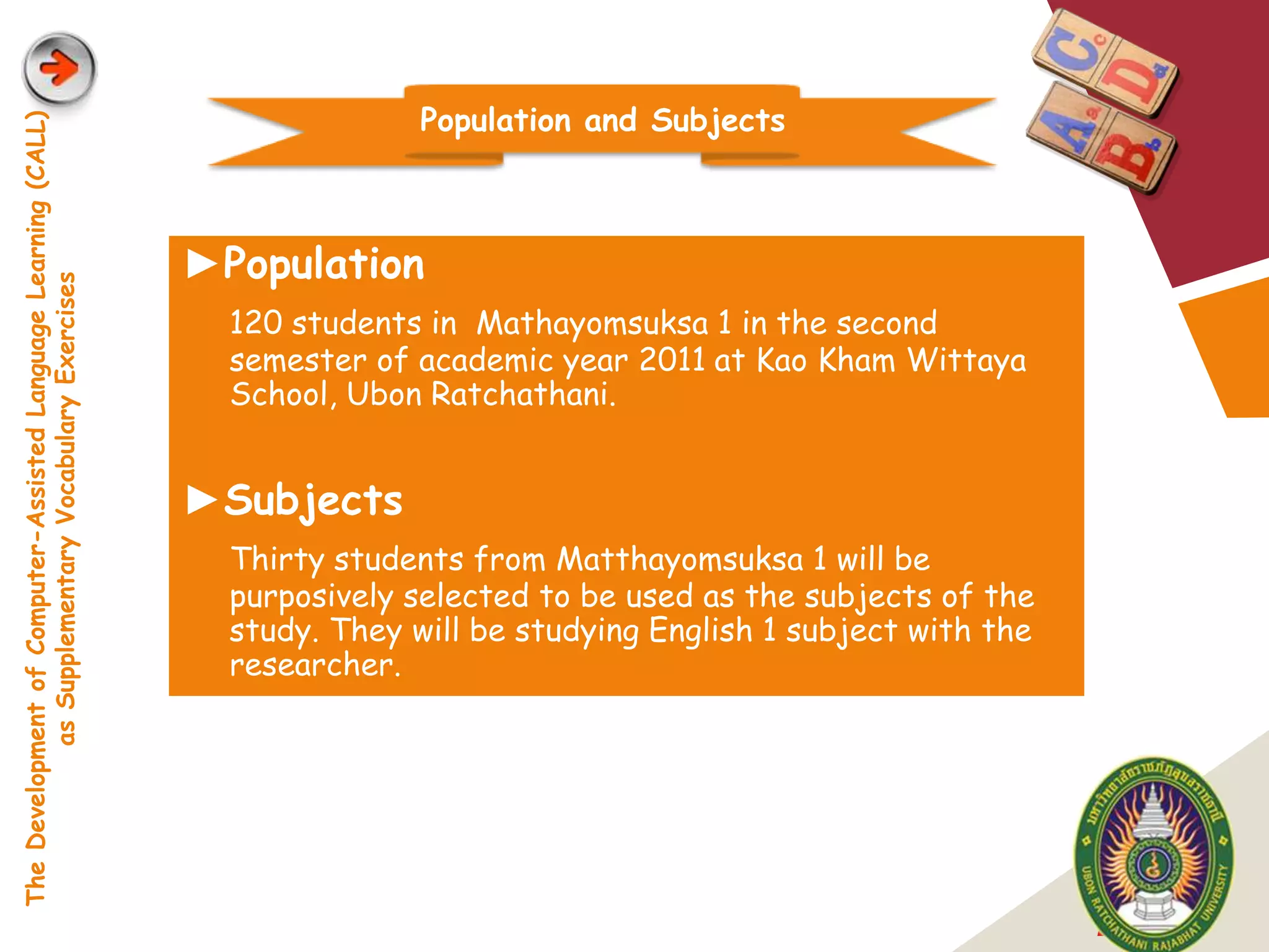 Population and Subjects
The Development of Computer-Assisted Language Learning (CALL)




                                                                ►Population
            as Supplementary Vocabulary Exercises




                                                                  120 students in Mathayomsuksa 1 in the second
                                                                  semester of academic year 2011 at Kao Kham Wittaya
                                                                  School, Ubon Ratchathani.


                                                                ►Subjects
                                                                  Thirty students from Matthayomsuksa 1 will be
                                                                  purposively selected to be used as the subjects of the
                                                                  study. They will be studying English 1 subject with the
                                                                  researcher.




                                                                                                                            LOGO
 