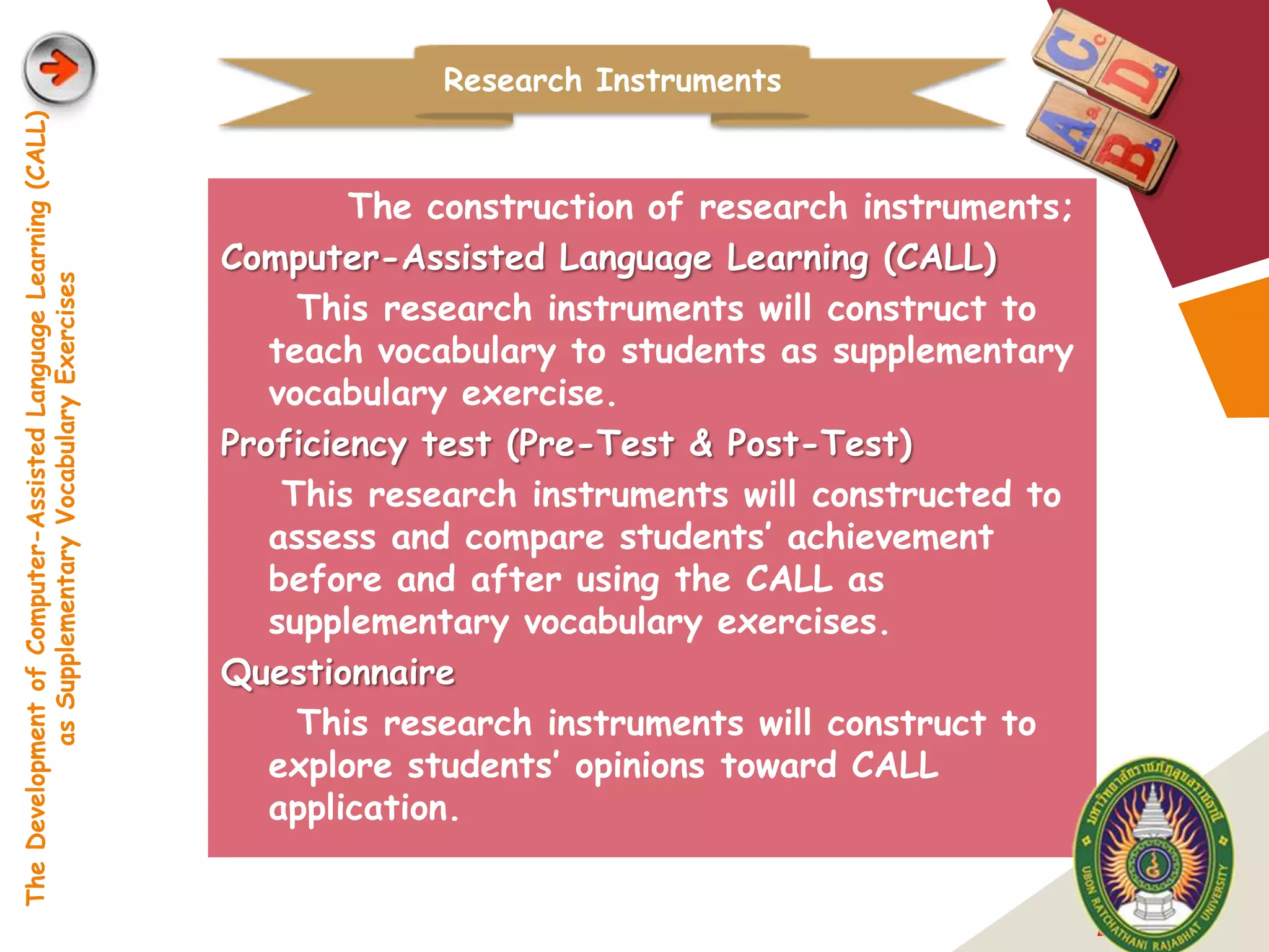 Research Instruments
The Development of Computer-Assisted Language Learning (CALL)




                                                                        The construction of research instruments;
                                                                Computer-Assisted Language Learning (CALL)
            as Supplementary Vocabulary Exercises




                                                                     This research instruments will construct to
                                                                   teach vocabulary to students as supplementary
                                                                   vocabulary exercise.
                                                                Proficiency test (Pre-Test & Post-Test)
                                                                    This research instruments will constructed to
                                                                   assess and compare students’ achievement
                                                                   before and after using the CALL as
                                                                   supplementary vocabulary exercises.
                                                                Questionnaire
                                                                     This research instruments will construct to
                                                                   explore students’ opinions toward CALL
                                                                   application.


                                                                                                                    LOGO
 