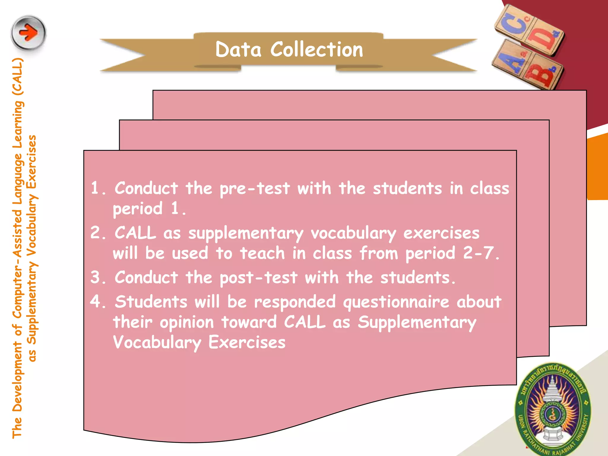 Data Collection
The Development of Computer-Assisted Language Learning (CALL)
            as Supplementary Vocabulary Exercises




                                                                1. Conduct the pre-test with the students in class
                                                                   period 1.
                                                                2. CALL as supplementary vocabulary exercises
                                                                   will be used to teach in class from period 2-7.
                                                                3. Conduct the post-test with the students.
                                                                4. Students will be responded questionnaire about
                                                                   their opinion toward CALL as Supplementary
                                                                   Vocabulary Exercises




                                                                                                                     LOGO
 
