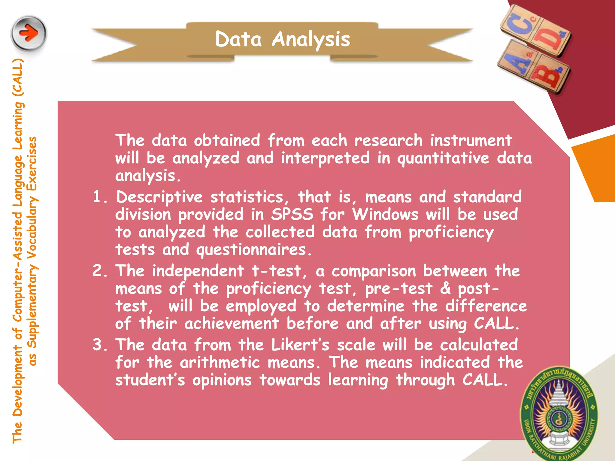 Data Analysis
The Development of Computer-Assisted Language Learning (CALL)




                                                                   The data obtained from each research instrument
            as Supplementary Vocabulary Exercises




                                                                   will be analyzed and interpreted in quantitative data
                                                                   analysis.
                                                                1. Descriptive statistics, that is, means and standard
                                                                   division provided in SPSS for Windows will be used
                                                                   to analyzed the collected data from proficiency
                                                                   tests and questionnaires.
                                                                2. The independent t-test, a comparison between the
                                                                   means of the proficiency test, pre-test & post-
                                                                   test, will be employed to determine the difference
                                                                   of their achievement before and after using CALL.
                                                                3. The data from the Likert’s scale will be calculated
                                                                   for the arithmetic means. The means indicated the
                                                                   student’s opinions towards learning through CALL.



                                                                                                                       LOGO
 