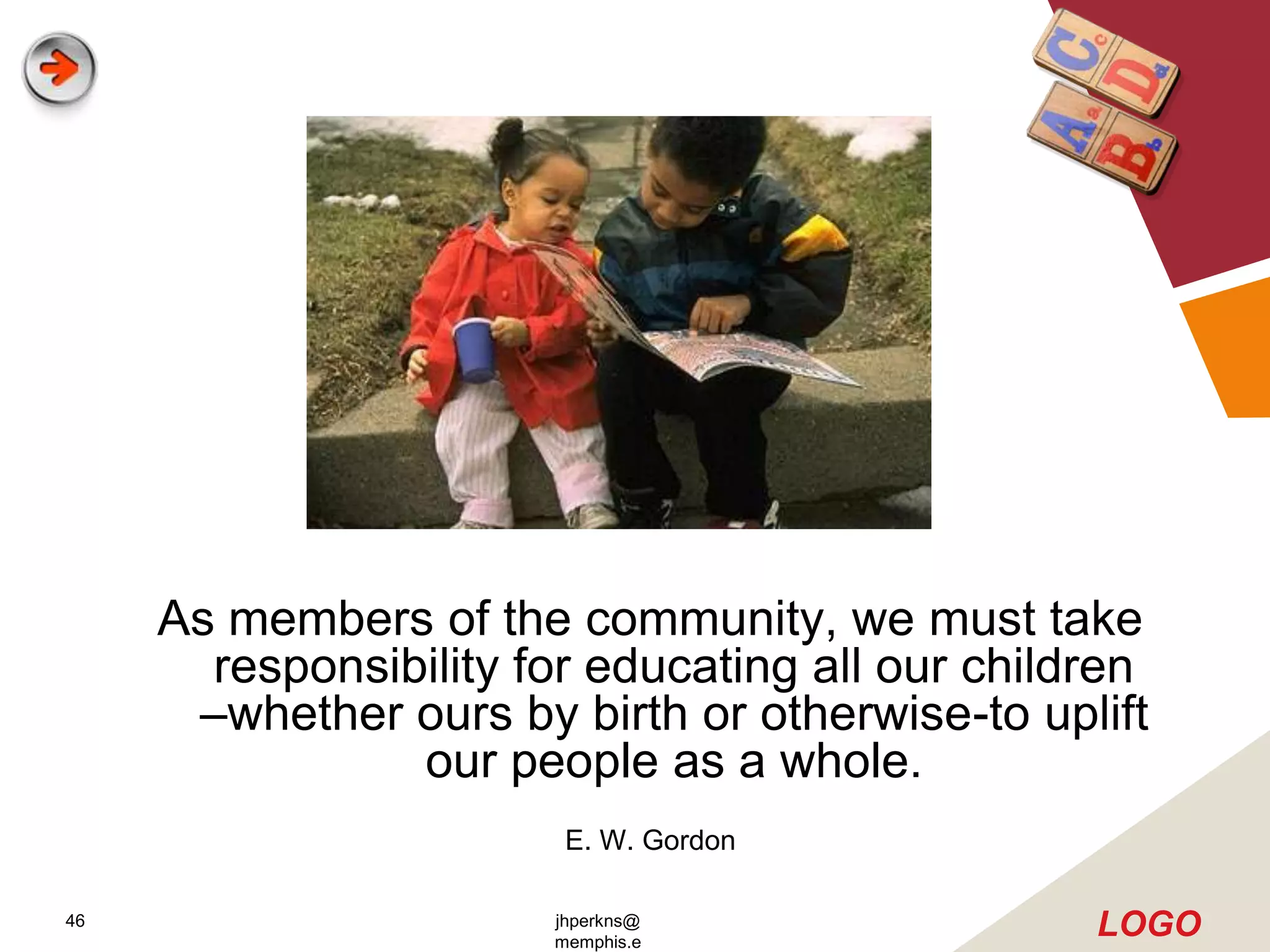 As members of the community, we must take
       responsibility for educating all our children
      –whether ours by birth or otherwise-to uplift
                our people as a whole.
                        E. W. Gordon

46                     jhperkns@
                       memphis.e
                                                 LOGO
 