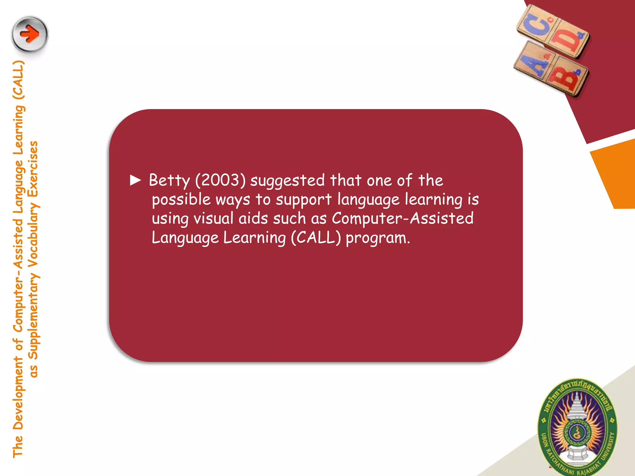 The Development of Computer-Assisted Language Learning (CALL)
            as Supplementary Vocabulary Exercises




                                                                ► Betty (2003) suggested that one of the
                                                                  possible ways to support language learning is
                                                                  using visual aids such as Computer-Assisted
                                                                  Language Learning (CALL) program.




                                                                                                                  LOGO
 