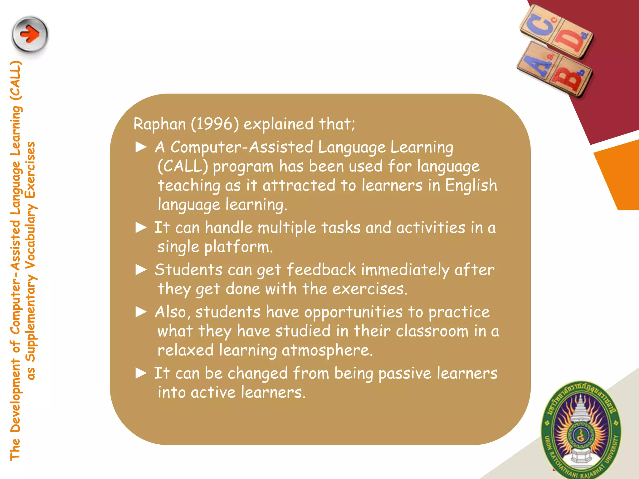 The Development of Computer-Assisted Language Learning (CALL)




                                                                Raphan (1996) explained that;
                                                                ► A Computer-Assisted Language Learning
            as Supplementary Vocabulary Exercises




                                                                   (CALL) program has been used for language
                                                                   teaching as it attracted to learners in English
                                                                   language learning.
                                                                ► It can handle multiple tasks and activities in a
                                                                   single platform.
                                                                ► Students can get feedback immediately after
                                                                   they get done with the exercises.
                                                                ► Also, students have opportunities to practice
                                                                   what they have studied in their classroom in a
                                                                   relaxed learning atmosphere.
                                                                ► It can be changed from being passive learners
                                                                   into active learners.



                                                                                                                     LOGO
 