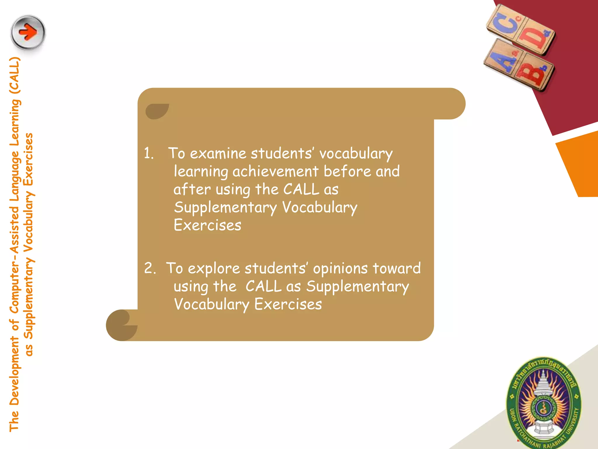 The Development of Computer-Assisted Language Learning (CALL)
            as Supplementary Vocabulary Exercises




                                                                1. To examine students‟ vocabulary
                                                                    learning achievement before and
                                                                    after using the CALL as
                                                                    Supplementary Vocabulary
                                                                    Exercises

                                                                2. To explore students‟ opinions toward
                                                                    using the CALL as Supplementary
                                                                    Vocabulary Exercises




                                                                                                          LOGO
 