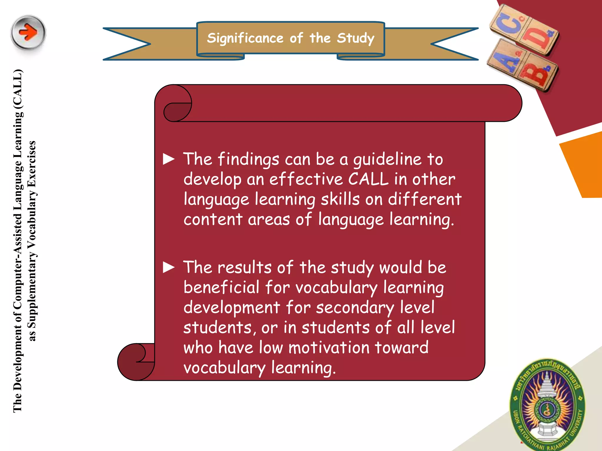 Significance of the Study
The Development of Computer-Assisted Language Learning (CALL)
            as Supplementary Vocabulary Exercises




                                                                ► The findings can be a guideline to
                                                                  develop an effective CALL in other
                                                                  language learning skills on different
                                                                  content areas of language learning.

                                                                ► The results of the study would be
                                                                  beneficial for vocabulary learning
                                                                  development for secondary level
                                                                  students, or in students of all level
                                                                  who have low motivation toward
                                                                  vocabulary learning.



                                                                                                          LOGO
 