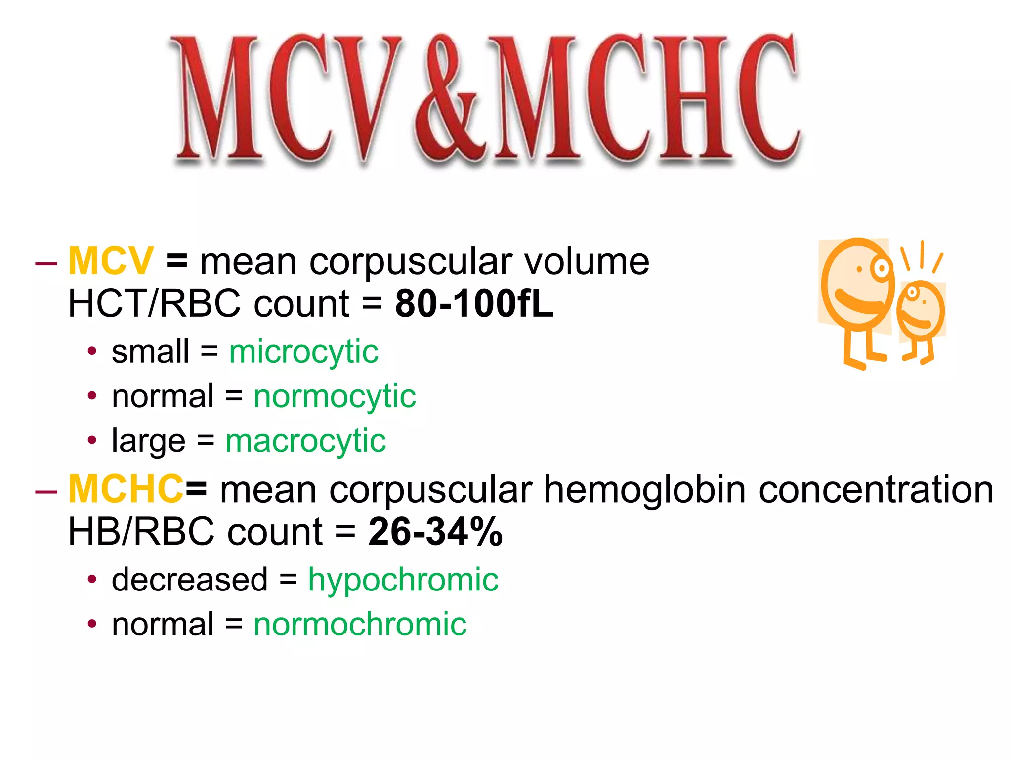 – MCV = mean corpuscular volume 
HCT/RBC count = 80-100fL 
• small = microcytic 
• normal = normocytic 
• large = macrocytic 
– MCHC= mean corpuscular hemoglobin concentration 
HB/RBC count = 26-34% 
• decreased = hypochromic 
• normal = normochromic 
 