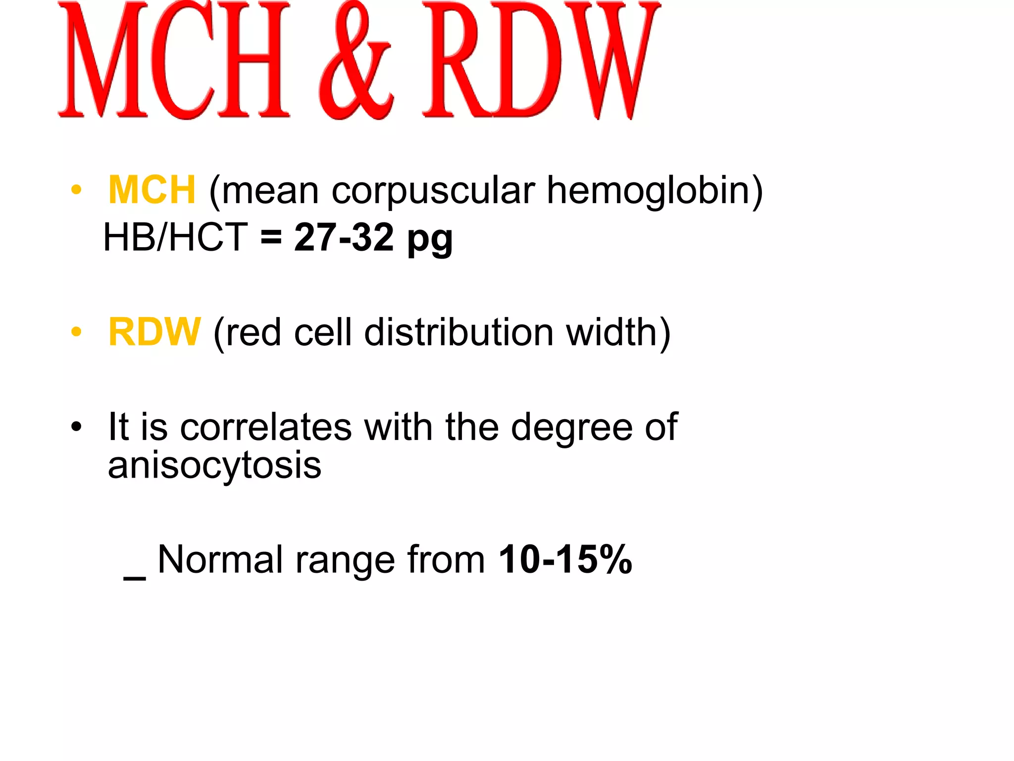 • MCH (mean corpuscular hemoglobin) 
HB/HCT = 27-32 pg 
• RDW (red cell distribution width) 
• It is correlates with the degree of 
anisocytosis 
_ Normal range from 10-15% 
 