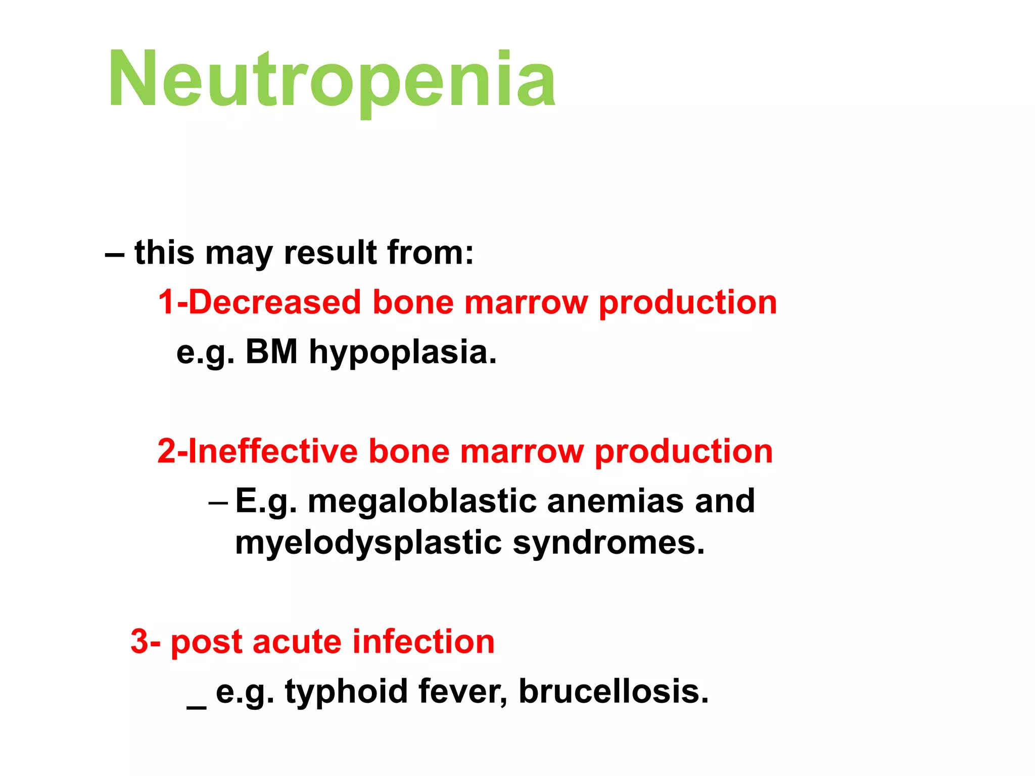 Neutropenia 
– this may result from: 
1-Decreased bone marrow production 
e.g. BM hypoplasia. 
2-Ineffective bone marrow production 
– E.g. megaloblastic anemias and 
myelodysplastic syndromes. 
3- post acute infection 
_ e.g. typhoid fever, brucellosis. 
 