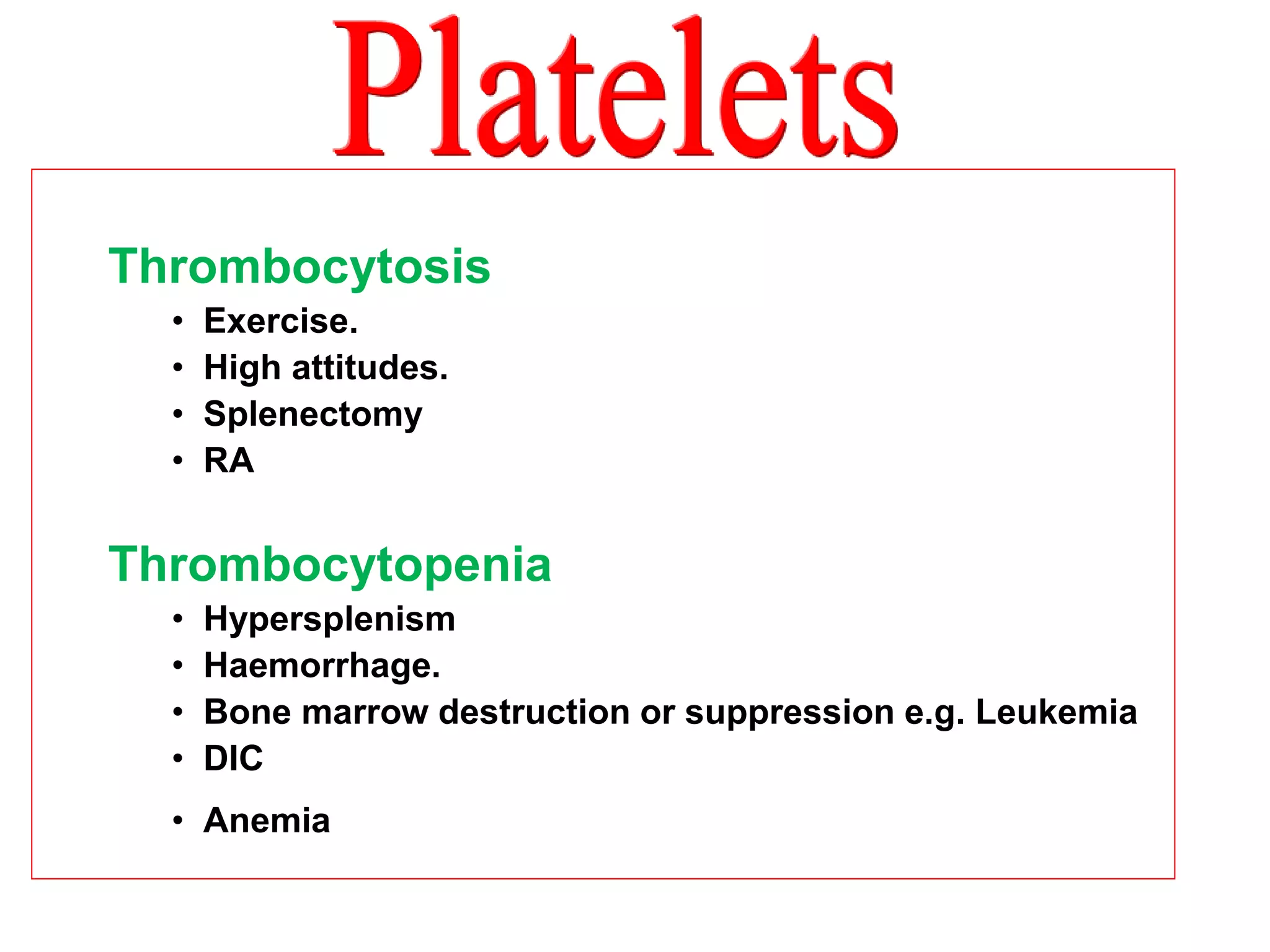 Thrombocytosis 
• Exercise. 
• High attitudes. 
• Splenectomy 
• RA 
Thrombocytopenia 
• Hypersplenism 
• Haemorrhage. 
• Bone marrow destruction or suppression e.g. Leukemia 
• DIC 
• Anemia 
 