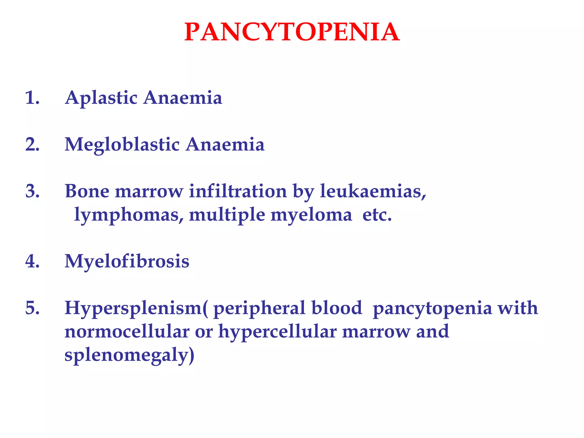 PANCYTOPENIA 
1. Aplastic Anaemia 
2. Megloblastic Anaemia 
3. Bone marrow infiltration by leukaemias, 
lymphomas, multiple myeloma etc. 
4. Myelofibrosis 
5. Hypersplenism( peripheral blood pancytopenia with 
normocellular or hypercellular marrow and 
splenomegaly) 
 