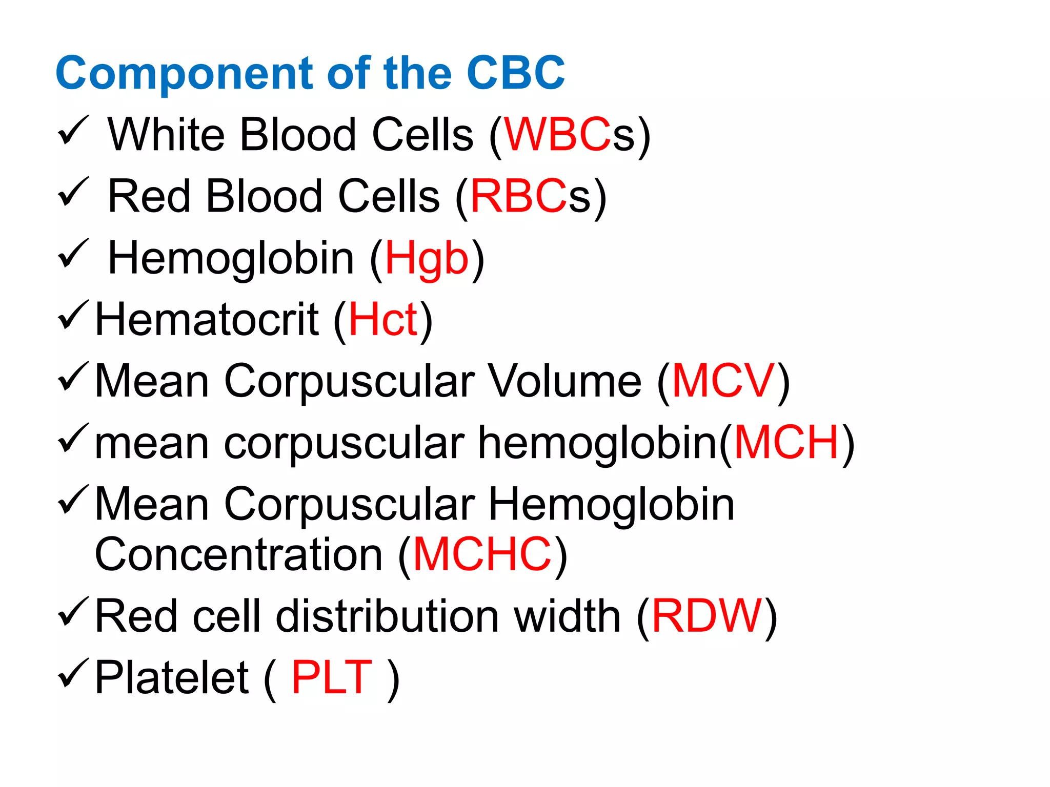 Component of the CBC 
 White Blood Cells (WBCs) 
 Red Blood Cells (RBCs) 
 Hemoglobin (Hgb) 
Hematocrit (Hct) 
Mean Corpuscular Volume (MCV) 
mean corpuscular hemoglobin(MCH) 
Mean Corpuscular Hemoglobin 
Concentration (MCHC) 
Red cell distribution width (RDW) 
Platelet ( PLT ) 
 