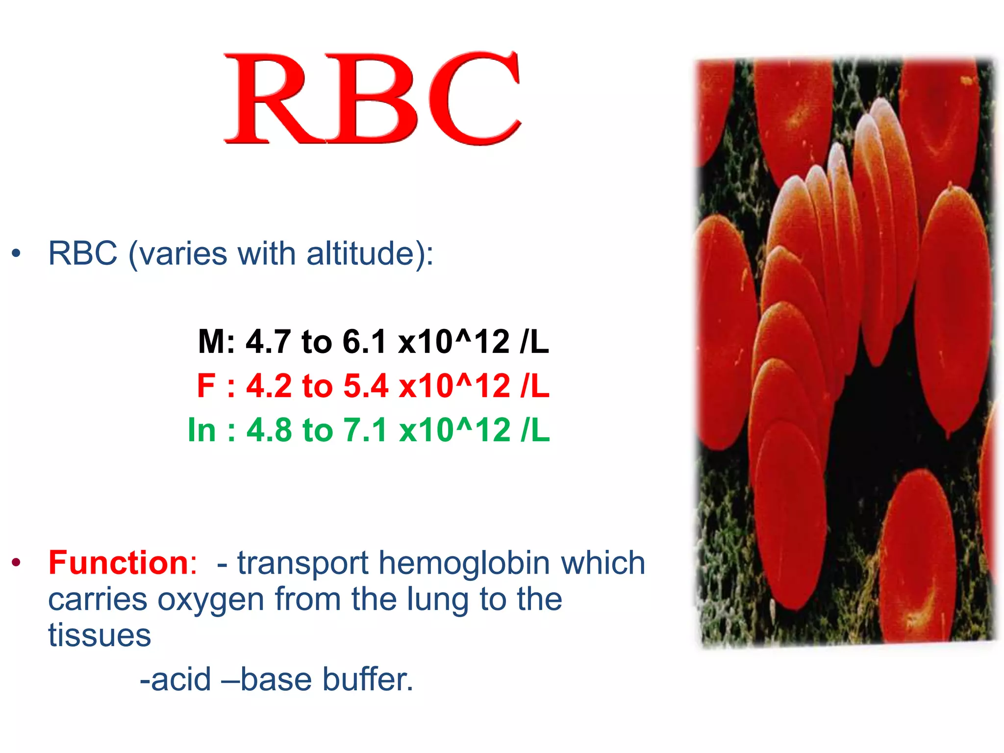 • RBC (varies with altitude): 
M: 4.7 to 6.1 x10^12 /L 
F : 4.2 to 5.4 x10^12 /L 
In : 4.8 to 7.1 x10^12 /L 
• Function: - transport hemoglobin which 
carries oxygen from the lung to the 
tissues 
-acid –base buffer. 
 
